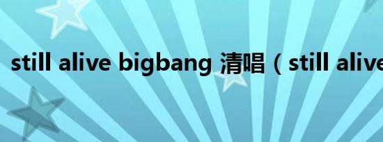still alive bigbang 清唱（still alive音译）