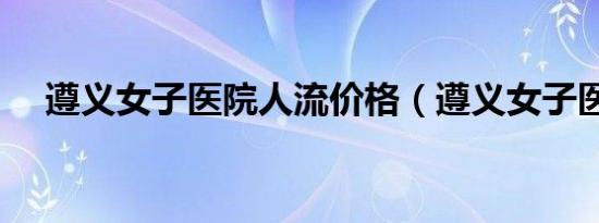 遵义女子医院人流价格（遵义女子医院）