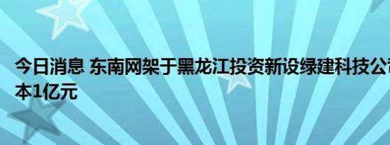 今日消息 东南网架于黑龙江投资新设绿建科技公司，注册资本1亿元