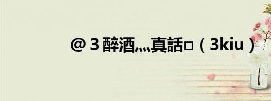 @３醉酒灬真話□（3kiu）