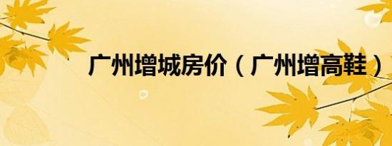 广州增城房价（广州增高鞋）