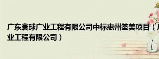 广东寰球广业工程有限公司中标惠州筌美项目（广东寰球广业工程有限公司）