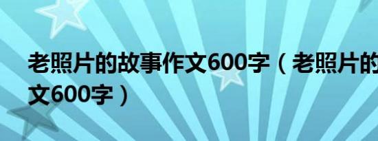 老照片的故事作文600字（老照片的故事 作文600字）