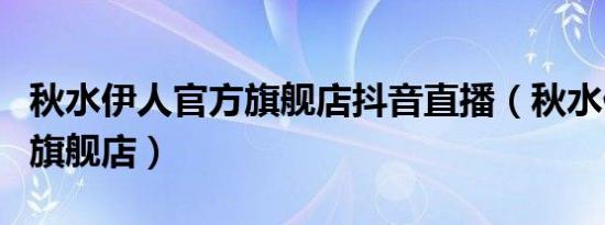秋水伊人官方旗舰店抖音直播（秋水伊人官方旗舰店）