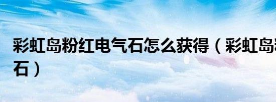 彩虹岛粉红电气石怎么获得（彩虹岛粉红电气石）