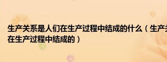 生产关系是人们在生产过程中结成的什么（生产关系是人们在生产过程中结成的）