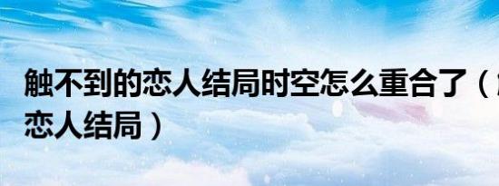 触不到的恋人结局时空怎么重合了（触不到的恋人结局）