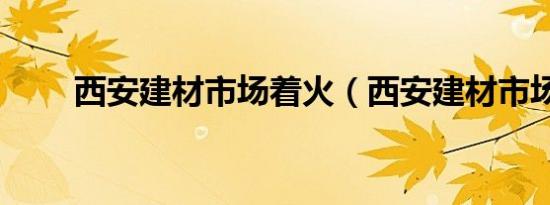 西安建材市场着火（西安建材市场）