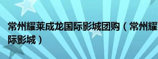 常州耀莱成龙国际影城团购（常州耀莱成龙国际影城）