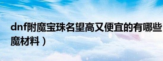 dnf附魔宝珠名望高又便宜的有哪些（dnf附魔材料）