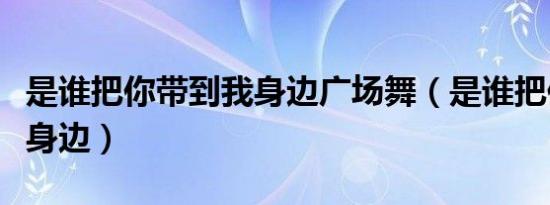 是谁把你带到我身边广场舞（是谁把你带到我身边）