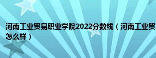河南工业贸易职业学院2022分数线（河南工业贸易职业学院怎么样）