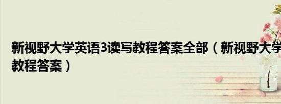 新视野大学英语3读写教程答案全部（新视野大学英语3读写教程答案）