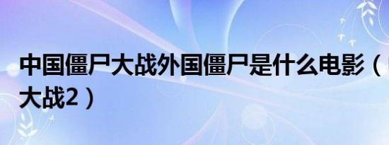中国僵尸大战外国僵尸是什么电影（中国僵尸大战2）