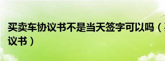 买卖车协议书不是当天签字可以吗（买卖车协议书）