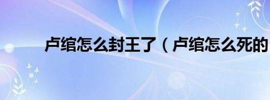 卢绾怎么封王了（卢绾怎么死的）