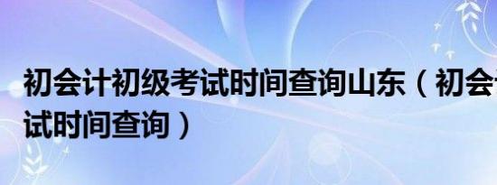 初会计初级考试时间查询山东（初会计初级考试时间查询）