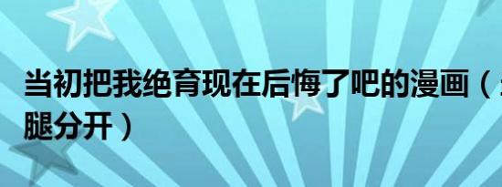 当初把我绝育现在后悔了吧的漫画（当初把我腿分开）