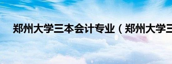 郑州大学三本会计专业（郑州大学三本）