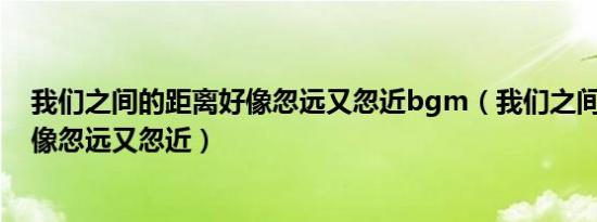 我们之间的距离好像忽远又忽近bgm（我们之间的距离 好像忽远又忽近）