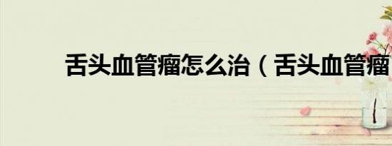 舌头血管瘤怎么治（舌头血管瘤）