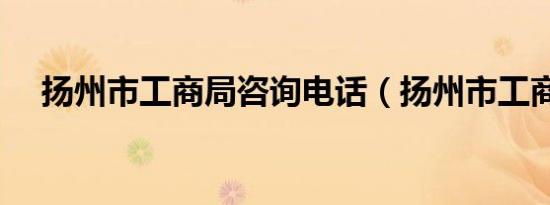 扬州市工商局咨询电话（扬州市工商局）