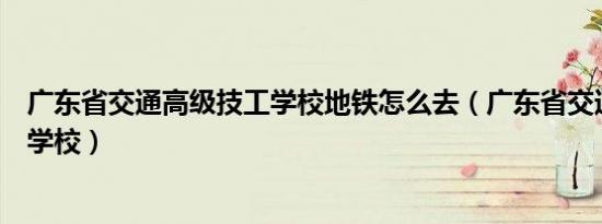 广东省交通高级技工学校地铁怎么去（广东省交通高级技工学校）