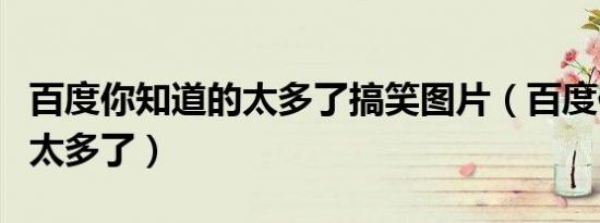 百度你知道的太多了搞笑图片（百度你知道的太多了）