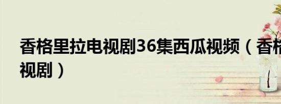 香格里拉电视剧36集西瓜视频（香格里拉电视剧）