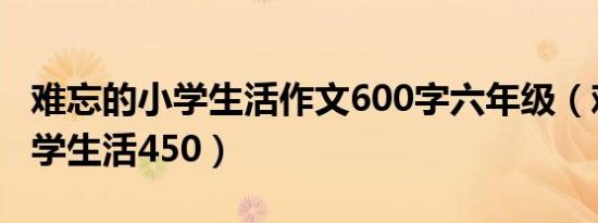 难忘的小学生活作文600字六年级（难忘的小学生活450）