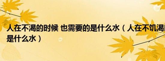 人在不渴的时候 也需要的是什么水（人在不饥渴时也需要的是什么水）