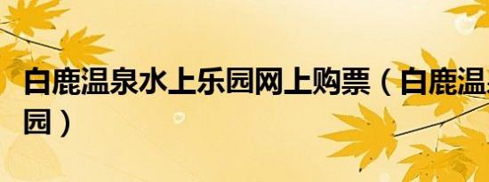 白鹿温泉水上乐园网上购票（白鹿温泉水上乐园）