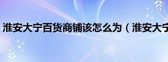 淮安大宁百货商铺该怎么为（淮安大宁百货）