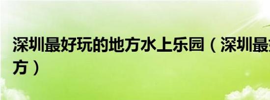 深圳最好玩的地方水上乐园（深圳最好玩的地方）