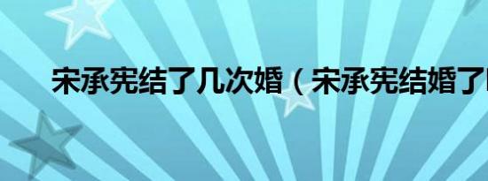 宋承宪结了几次婚（宋承宪结婚了吗）