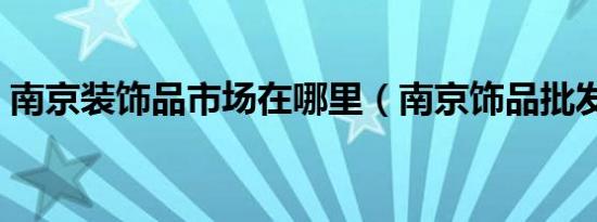 南京装饰品市场在哪里（南京饰品批发市场）