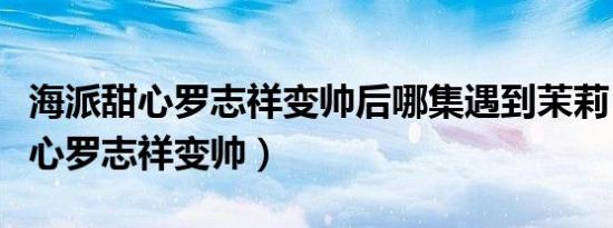 海派甜心罗志祥变帅后哪集遇到茉莉（海派甜心罗志祥变帅）