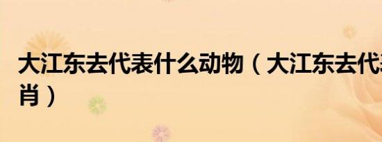 大江东去代表什么动物（大江东去代表什么生肖）
