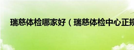 瑞慈体检哪家好（瑞慈体检中心正规吗）