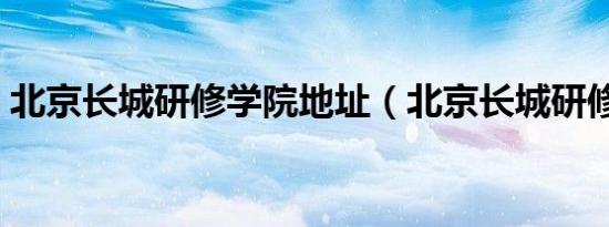 北京长城研修学院地址（北京长城研修学院）