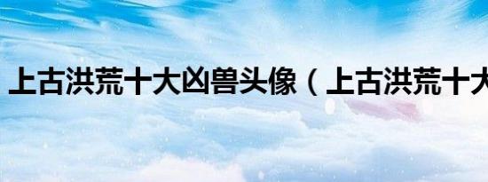 上古洪荒十大凶兽头像（上古洪荒十大凶兽）