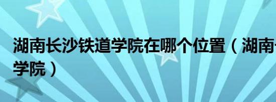 湖南长沙铁道学院在哪个位置（湖南长沙铁道学院）