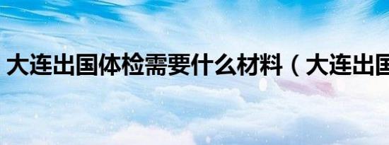 大连出国体检需要什么材料（大连出国体检）