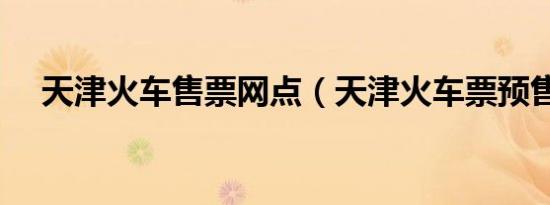 天津火车售票网点（天津火车票预售期）