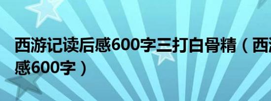 西游记读后感600字三打白骨精（西游记读后感600字）