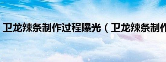卫龙辣条制作过程曝光（卫龙辣条制作过程）