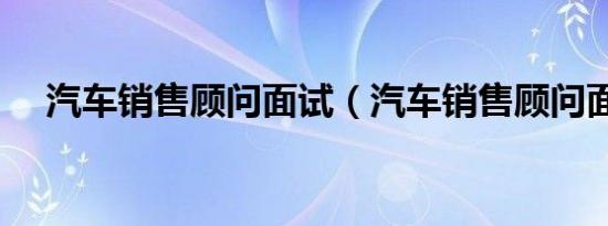 汽车销售顾问面试（汽车销售顾问面试）