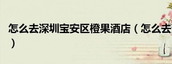 怎么去深圳宝安区橙果酒店（怎么去深岩之洲）