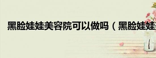 黑脸娃娃美容院可以做吗（黑脸娃娃美容）