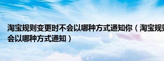 淘宝规则变更时不会以哪种方式通知你（淘宝规则变更时不会以哪种方式通知）